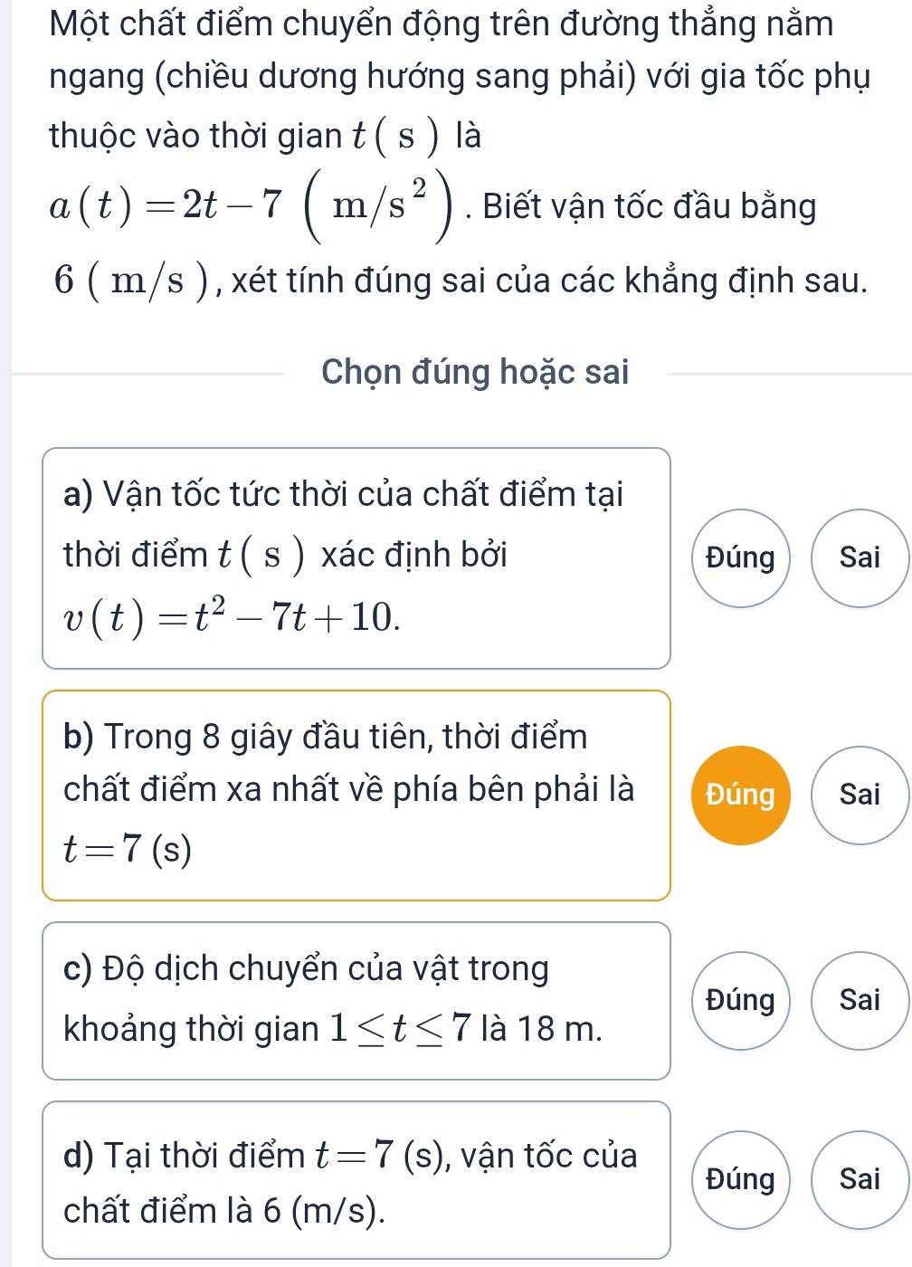 Một chất điểm chuyển động trên đường thẳng nằm
ngang (chiều dương hướng sang phải) với gia tốc phụ
thuộc vào thời gian t(s) là
a(t)=2t-7(m/s^2). Biết vận tốc đầu bằng
6 ( m/s ) , xét tính đúng sai của các khẳng định sau.
Chọn đúng hoặc sai
a) Vận tốc tức thời của chất điểm tại
thời điểm t ( s ) xác định bởi Đúng Sai
v(t)=t^2-7t+10. 
b) Trong 8 giây đầu tiên, thời điểm
chất điểm xa nhất về phía bên phải là Đúng Sai
t=7(s)
c) Độ dịch chuyển của vật trong
Đúng Sai
khoảng thời gian 1≤ t≤ 7 là 18 m.
d) Tại thời điểm t=7(s) , vận tốc của
Đúng Sai
chất điểm là 6 (m/s).