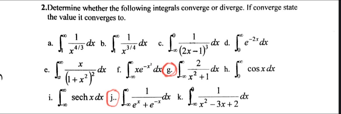 Determine whether the following integrals converge or diverge. If converge state 
the value it converges to. 
a. ∈t _1^((∈fty)frac 1)x^(4/3)dx b. ∈t _1^((∈fty)frac 1)x^(3/4)dx c. ∈t _(∈fty)^0frac 1(2x-1)^3dx d. ∈t _0^((∈fty)e^-2x)dx
e. ∈t _a^((∈fty)frac x)(1+x^2)^2dx f. ∈t _(-∈fty)^(∈fty)xe^(-x^2)dx g. ∈t _(∈fty)^(∈fty) 2/x^2+1 dx h. ∈t _0^((∈fty)cos xdx
i. ∈t _(-∈fty)^(∈fty)sec hxdx j.. ∈t _(∈fty)^(∈fty)frac 1)e^x+e^(-x)dx k. ∈t _(∈fty)^0 1/x^2-3x+2 dx