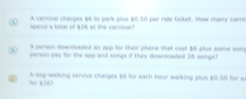 A camival charges $6 to park plus $0.50 per ride ticket. How many car 
spend a total of $26 at the carnival? 
A person downloaded an app for their phone that cost $6 plus some son 
person pay for the app and songs if they downloaded 26 songs? 
A dog-walking service charges $6 for each hour walking plus ←,( ) , *)t for e 
7or 8267