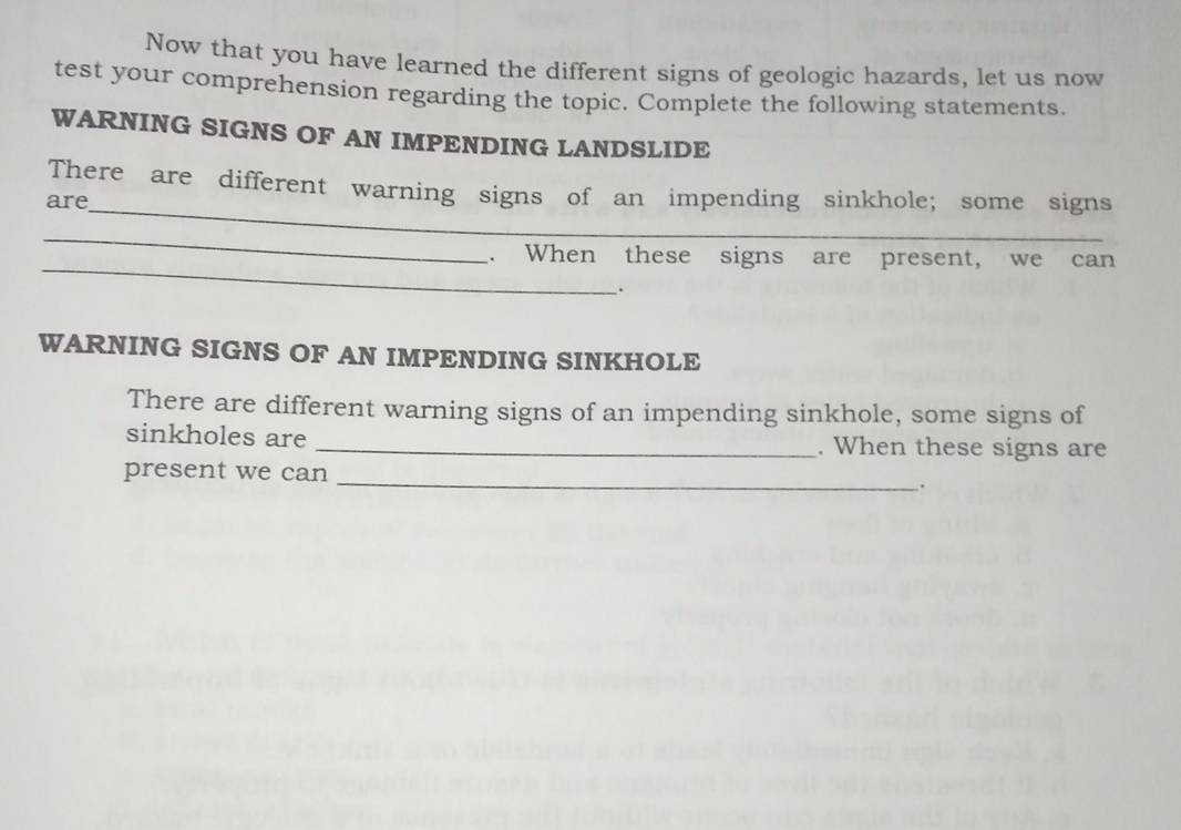 Now that you have learned the different signs of geologic hazards, let us now 
test your comprehension regarding the topic. Complete the following statements. 
WARNING SIGNS OF AN IMPENDING LANDSLIDE 
_ 
There are different warning signs of an impending sinkhole; some signs 
are 
_ 
_ 
. When these signs are present, we can 
. 
WARNING SIGNS OF AN IMPENDING SINKHOLE 
There are different warning signs of an impending sinkhole, some signs of 
sinkholes are _. When these signs are 
_ 
present we can 
.