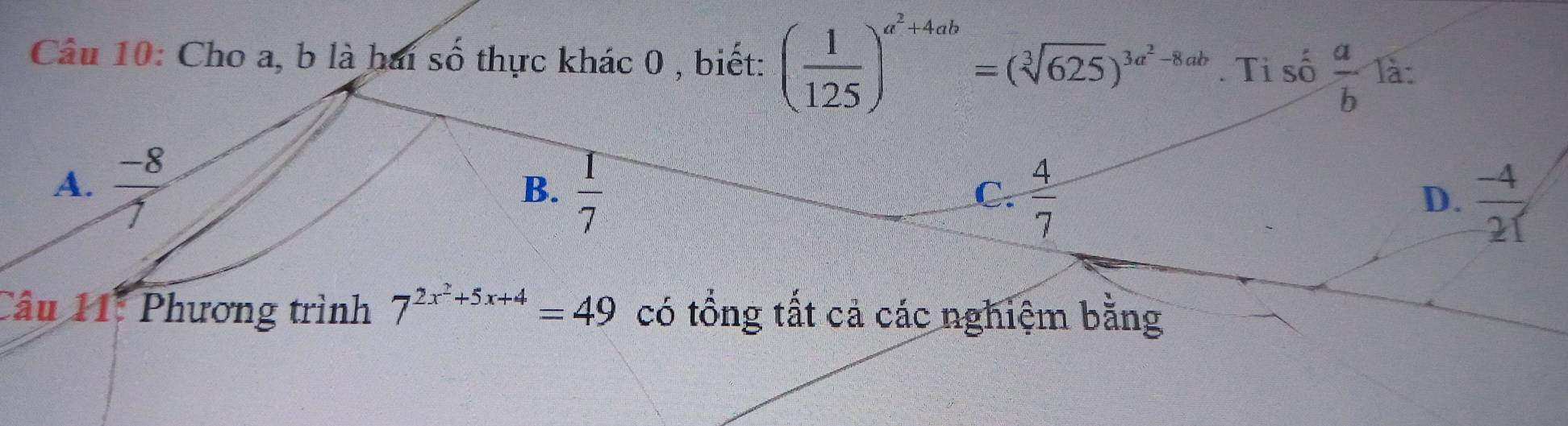 Cho a, b là hai số thực khác 0 , biết: ( 1/125 )^a^2+4ab=(sqrt[3](625))^3a^2-8ab. Ti số  a/b  là:
A.  (-8)/1   1/7 
B.
C.  4/7   (-4)/21 
D.
Câu 11: Phương trình 7^(2x^2)+5x+4=49 có tổng tất cả các nghiệm bằng