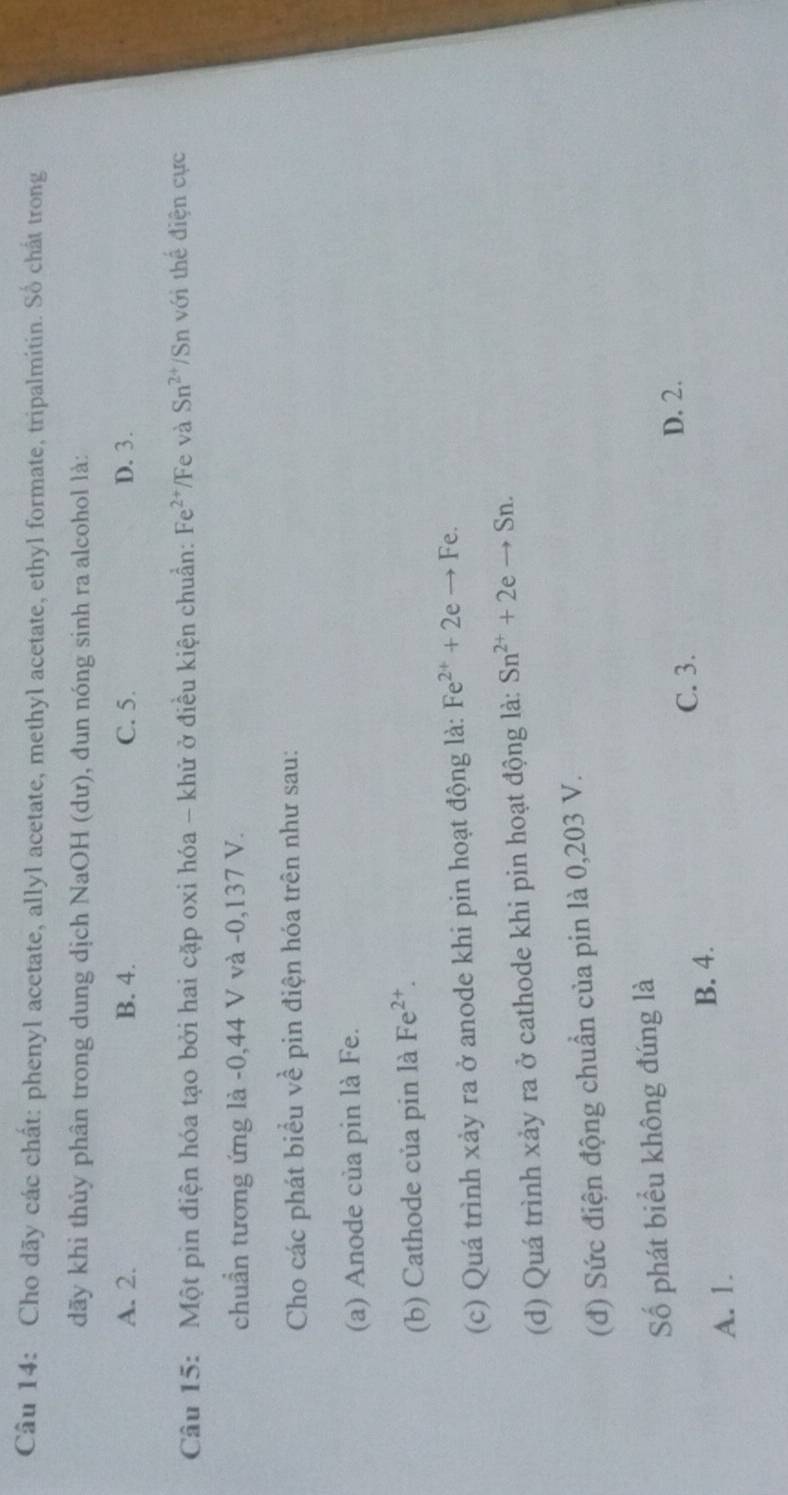 Cho dãy các chất: phenyl acetate, allyl acetate, methyl acetate, ethyl formate, tripalmitin. Số chất trong
dãy khi thủy phân trong dung dịch NaOH (dư), đun nóng sinh ra alcohol là:
A. 2. B. 4. C. 5. D. 3.
Câu 15: Một pin điện hóa tạo bởi hai cặp oxi hóa - khử ở điều kiện chuẩn: Fe^(2+) Fe và Sn^(2+) Sn với thể điện cực
chuẩn tương ứng là -0,44 V và -0,137 V.
Cho các phát biểu về pin điện hóa trên như sau:
(a) Anode của pin là Fe.
(b) Cathode của pin là Fe^(2+). 
(c) Quá trình xảy ra ở anode khi pin hoạt động là: Fe^(2+)+2eto Fe
(d) Quá trình xảy ra ở cathode khi pin hoạt động là: Sn^(2+)+2eto Sn. 
(đ) Sức điện động chuẩn của pin là 0,203 V.
Số phát biểu không đúng là
C. 3.
D. 2.
B. 4.
A. 1.