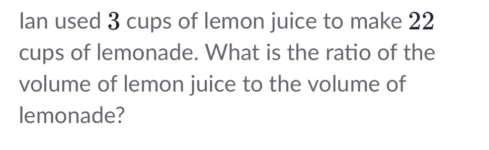 Ian used 3 cups of lemon juice to make 22
cups of lemonade. What is the ratio of the 
volume of lemon juice to the volume of 
lemonade?