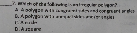 Which of the following is an irregular polygon?
A. A polygon with congruent sides and congruent angles
B. A polygon with unequal sides and/or angles
C. A circle
D. A square