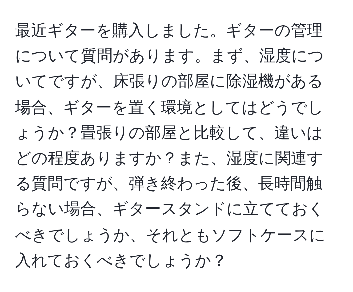 最近ギターを購入しました。ギターの管理について質問があります。まず、湿度についてですが、床張りの部屋に除湿機がある場合、ギターを置く環境としてはどうでしょうか？畳張りの部屋と比較して、違いはどの程度ありますか？また、湿度に関連する質問ですが、弾き終わった後、長時間触らない場合、ギタースタンドに立てておくべきでしょうか、それともソフトケースに入れておくべきでしょうか？