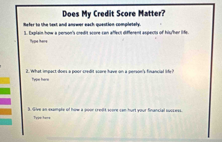 Does My Credit Score Matter? 
Refer to the text and answer each question completely. 
1. Explain how a person's credit score can affect different aspects of his/her life. 
Type here 
2. What impact does a poor credit score have on a person's financial life? 
Type here 
3. Give an example of how a poor credit score can hurt your financial success. 
Type here