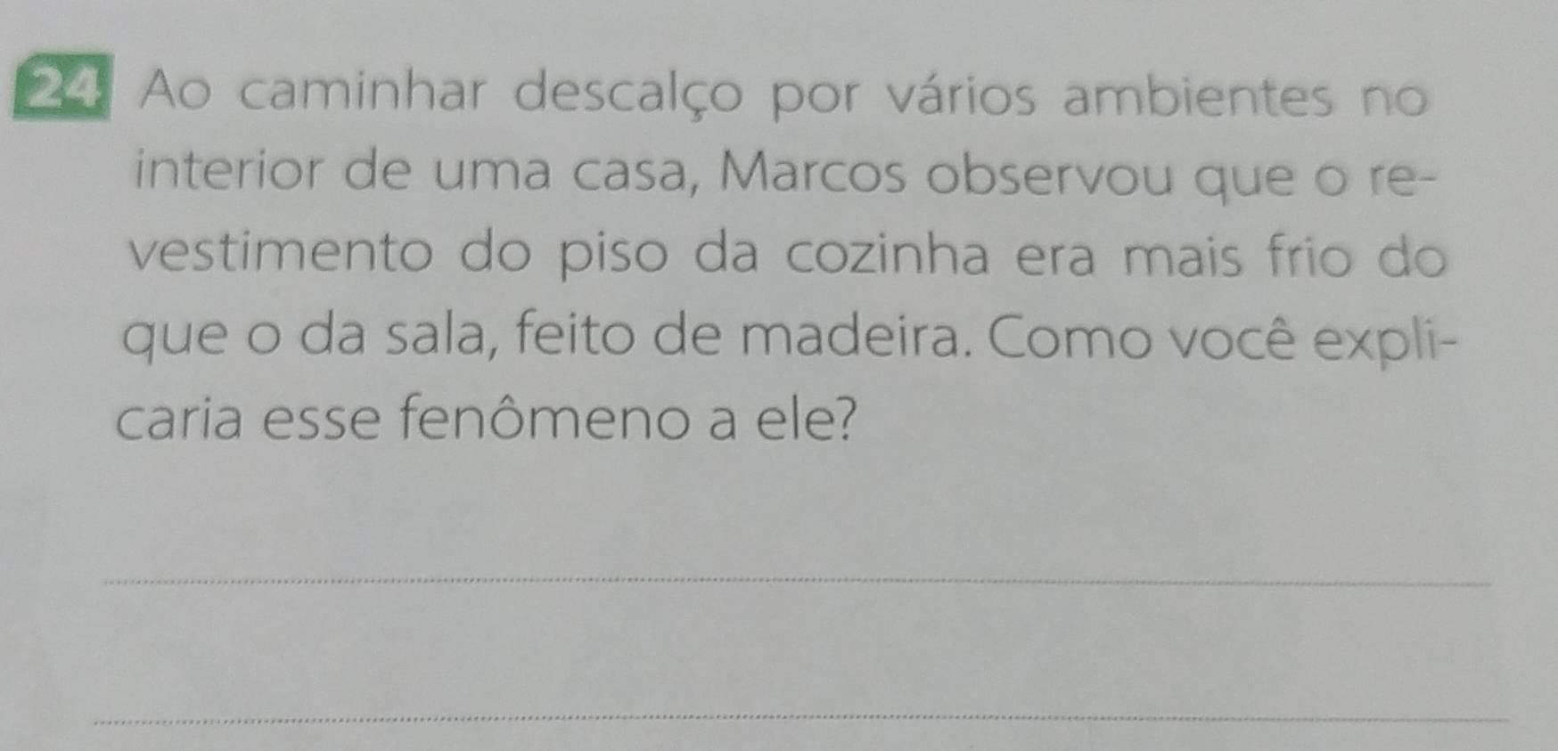 Ao caminhar descalço por vários ambientes no 
interior de uma casa, Marcos observou que o re- 
vestimento do piso da cozinha era mais frio do 
que o da sala, feito de madeira. Como você expli- 
caria esse fenômeno a ele? 
_ 
_