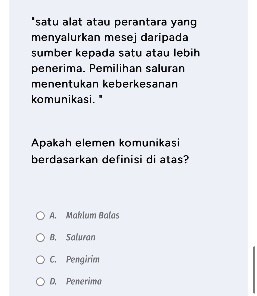 "satu alat atau perantara yang
menyalurkan mesej daripada
sumber kepada satu atau lebih
penerima. Pemilihan saluran
menentukan keberkesanan
komunikasi."
Apakah elemen komunikasi
berdasarkan definisi di atas?
A. Maklum Balas
B. Saluran
C. Pengirim
D. Penerima