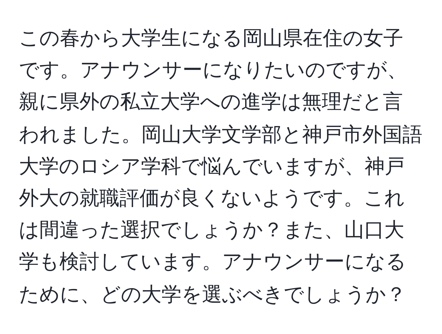 この春から大学生になる岡山県在住の女子です。アナウンサーになりたいのですが、親に県外の私立大学への進学は無理だと言われました。岡山大学文学部と神戸市外国語大学のロシア学科で悩んでいますが、神戸外大の就職評価が良くないようです。これは間違った選択でしょうか？また、山口大学も検討しています。アナウンサーになるために、どの大学を選ぶべきでしょうか？