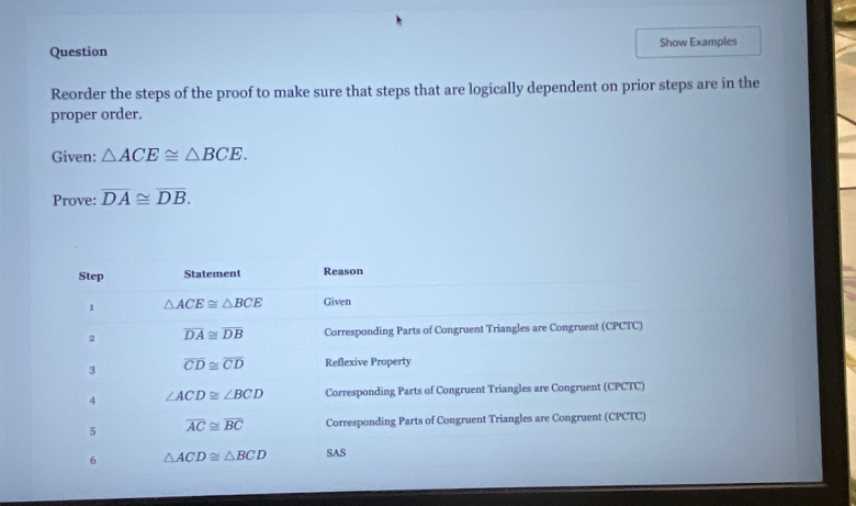 Question Show Examples
Reorder the steps of the proof to make sure that steps that are logically dependent on prior steps are in the
proper order.
Given: △ ACE≌ △ BCE.
Prove: overline DA≌ overline DB.