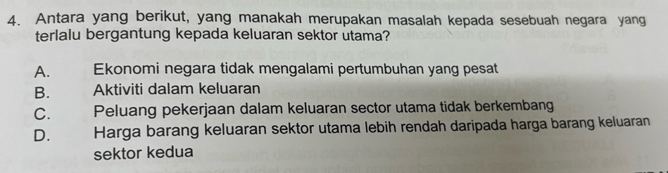 Antara yang berikut, yang manakah merupakan masalah kepada sesebuah negara yang
terlalu bergantung kepada keluaran sektor utama?
A. Ekonomi negara tidak mengalami pertumbuhan yang pesat
B. Aktiviti dalam keluaran
C. Peluang pekerjaan dalam keluaran sector utama tidak berkembang
D. Harga barang keluaran sektor utama lebih rendah daripada harga barang keluaran
sektor kedua