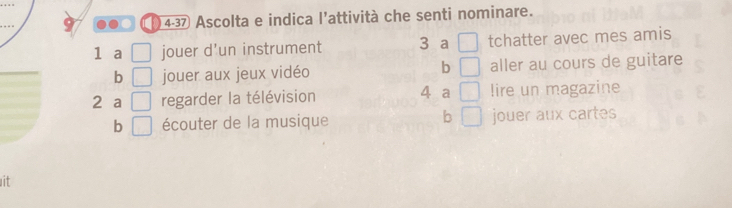 4-37 Ascolta e indica l'attività che senti nominare.
1 a jouer d’un instrument 3 a tchatter avec mes amis
b jouer aux jeux vidéo b aller au cours de guitare
2 a regarder la télévision 4 a lire un magazine
b
b écouter de la musique jouer aux cartes
it