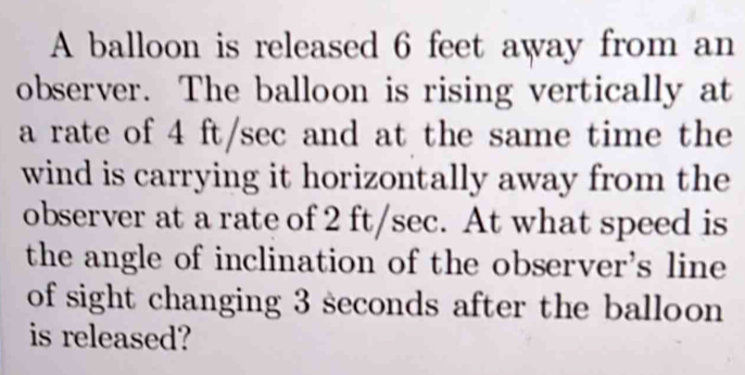 A balloon is released 6 feet away from an 
observer. The balloon is rising vertically at 
a rate of 4 ft/sec and at the same time the 
wind is carrying it horizontally away from the 
observer at a rate of 2 ft/sec. At what speed is 
the angle of inclination of the observer's line 
of sight changing 3 seconds after the balloon 
is released?