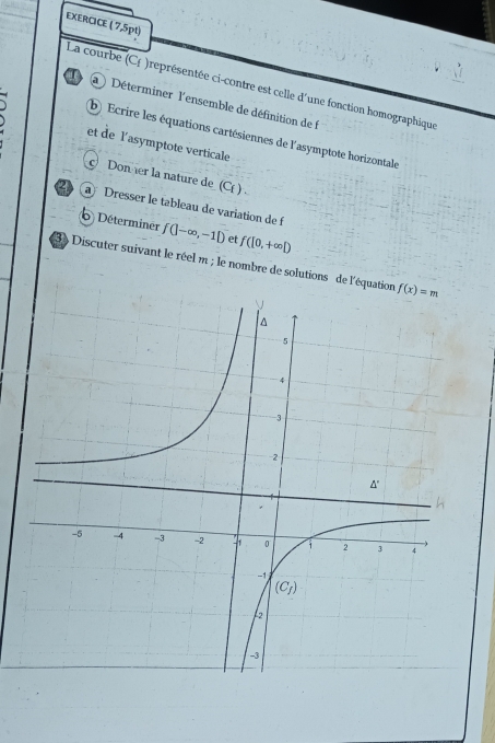 EXERCICE ( 7,5pt)
La courbe (C£ )représentée ci-contre est celle d'une fonction homographique
/ a   Déterminer l'ensemble de définition de 
b Ecrire les équations cartésiennes de l'asymptote horizontale
et de l'asymptote verticale
Doner la nature de _ (C( ) .
Dresser le tableau de variation de f
Déterminer f(|-∈fty ,-1|) et f([0,+∈fty ])
3)  Discuter suivant le réel m ; le nombre de solutions de