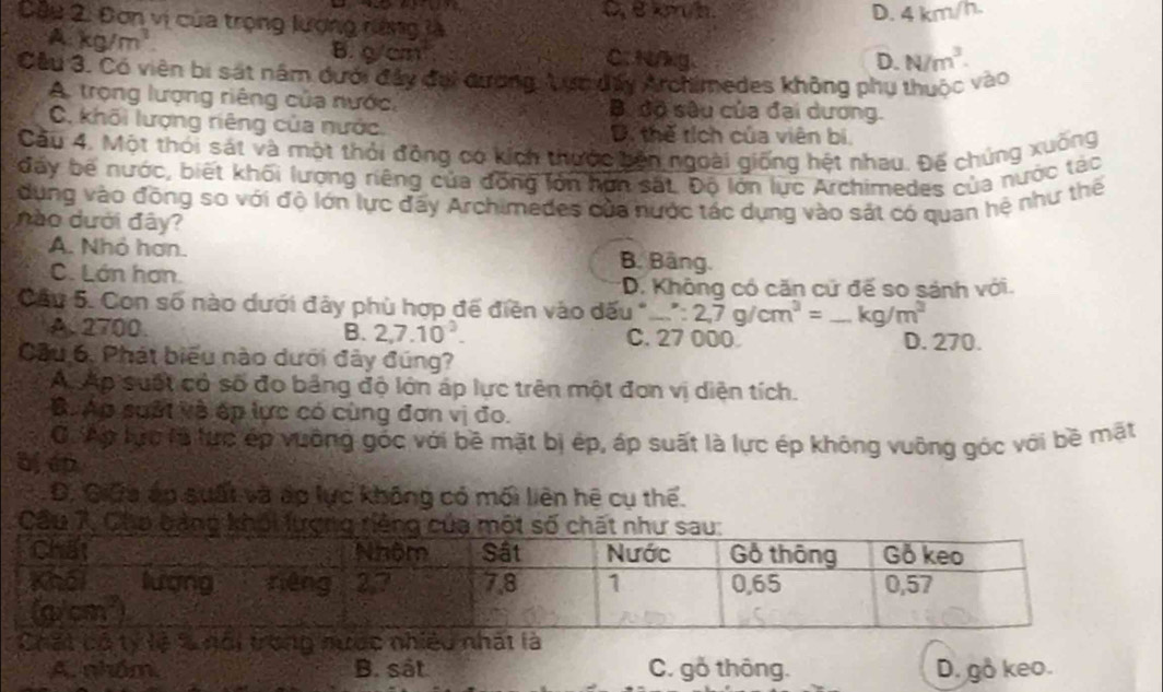 Cầu 2: Đơn vị của trọng lượng nàng là ceeh
D. 4 km/h.
A kg/m^3. C. N/kg.
B. 9/cm^2
D. N/m^3.
Cầu 3. Có viên bị sát năm dưới đây đại đương Aực dấy Archimedes không phụ thuộc vào
A. trọng lượng riêng của nước, B. dô sêu của đai dương.
C. khối lượng riêng của nước. D. thế tích của viên bí
Cầu 4. Một thỏi sát và một thỏi đồng có kích thước bên ngoài giống hệt nhau. Đế chúng xuống
đấy bế nước, biết khối lượng riêng của đồng lớn hìn sắt. Độ lớn lực Archimedes của nước tác
dụng vào đồng so với độ lớn lực đấy Archimedes của nước tác dụng vào sát có quan hệ như thế
nào dưới đây?
A. Nhỏ hơn. B. Bảng.
C. Lán hơn. *D. Không có căn cử đế so sánh với.
Cầu 5. Con số nào dưới đảy phù hợp để điền vào dấu * ':2,7g/cm^3= _ kg/m^3
A. 2700 B. 2,7.10^3. C. 27 000. D. 270.
Cầu 6. Phát biểu nào dưới đây đúng?
A Ap suất có số đo bảng độ lớn áp lực trên một đơn vị diện tích.
B. Áp suất và ép lực có cùng đơn vị đo.
Ởi Ap lực là lực ép vuỡng góc với bề mặt bị ép, áp suất là lực ép không vuông góc với bề mặt
a, ep
D, Giữa áp suất và áp lực không có mối liên hệ cụ thể.
Cầu 7, Cho bảng khối lượng riê
Chất bộ tỷ lệ % nổi trong nước nhiều nhất là
A. nhóm, B. sát C. gỗ thông. D. go keo.