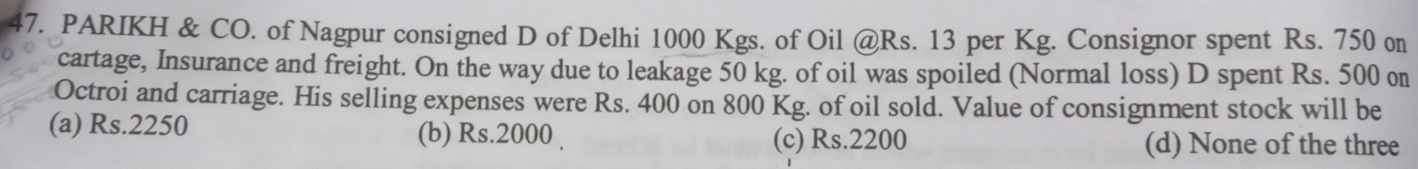 PARIKH & CO. of Nagpur consigned D of Delhi 1000 Kgs. of Oil @ Rs. 13 per Kg. Consignor spent Rs. 750 on
cartage, Insurance and freight. On the way due to leakage 50 kg. of oil was spoiled (Normal loss) D spent Rs. 500 on
Octroi and carriage. His selling expenses were Rs. 400 on 800 Kg. of oil sold. Value of consignment stock will be
(a) Rs.2250 (b) Rs.2000. (c) Rs.2200 (d) None of the three