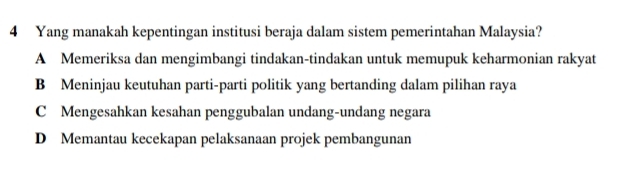 Yang manakah kepentingan institusi beraja dalam sistem pemerintahan Malaysia?
A Memeriksa dan mengimbangi tindakan-tindakan untuk memupuk keharmonian rakyat
B Meninjau keutuhan parti-parti politik yang bertanding dalam pilihan raya
C Mengesahkan kesahan penggubalan undang-undang negara
D Memantau kecekapan pelaksanaan projek pembangunan