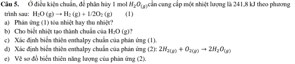 Ở điều kiện chuẩn, để phân hủy 1 mol H_2O_(g) cần cung cấp một nhiệt lượng là 241, 8 kJ theo phương 
trình sau: H_2O(g)to H_2(g)+1/2O_2(g) (1) 
a) Phản ứng (1) tỏa nhiệt hay thu nhiệt? 
b) Cho biết nhiệt tạo thành chuẩn của H_2O(g) ? 
c) Xác định biến thiên enthalpy chuẩn của phản ứng (1). 
d) Xác định biến thiên enthalpy chuẩn của phản ứng (2): 2H_2(g)+O_2(g)to 2H_2O_(g)
e) Vẽ sơ đồ biến thiên năng lượng của phản ứng (2).