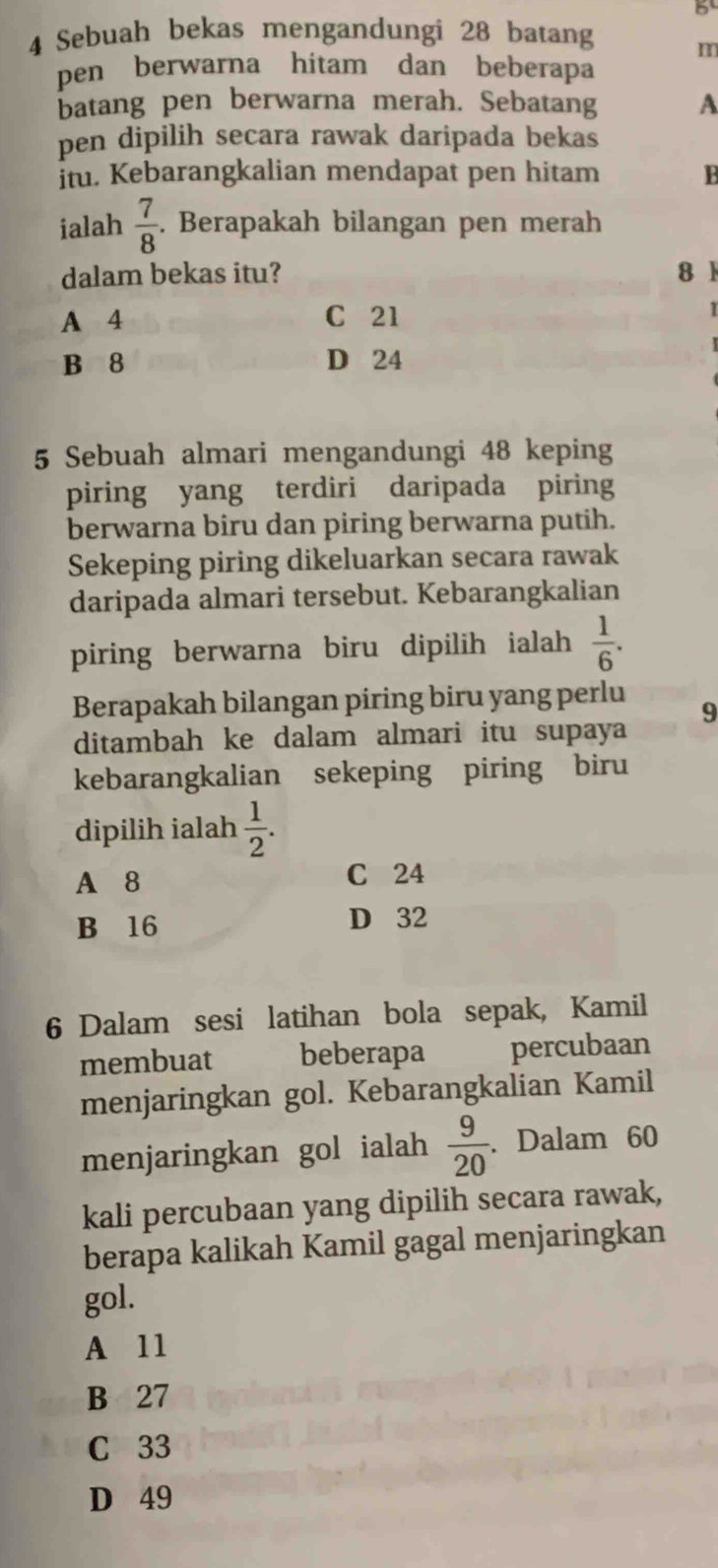 5
4 Sebuah bekas mengandungi 28 batang
m
pen berwarna hitam dan beberapa
batang pen berwarna merah. Sebatang A
pen dipilih secara rawak daripada bekas
İtu. Kebarangkalian mendapat pen hitam 1
ialah  7/8 . Berapakah bilangan pen merah
dalam bekas itu? 81
A 4 C 21
1
B 8 D 24
5 Sebuah almari mengandungi 48 keping
piring yang terdiri daripada piring
berwarna biru dan piring berwarna putih.
Sekeping piring dikeluarkan secara rawak
daripada almari tersebut. Kebarangkalian
piring berwarna biru dipilih ialah  1/6 . 
Berapakah bilangan piring biru yang perlu
9
ditambah ke dalam almari itu supaya
kebarangkalian sekeping piring biru
dipilih ialah  1/2 .
A 8 C 24
B 16 D 32
6 Dalam sesi latihan bola sepak, Kamil
membuat beberapa percubaan
menjaringkan gol. Kebarangkalian Kamil
menjaringkan gol ialah  9/20 . Dalam 60
kali percubaan yang dipilih secara rawak,
berapa kalikah Kamil gagal menjaringkan
gol.
A 11
B 27
C 33
D 49