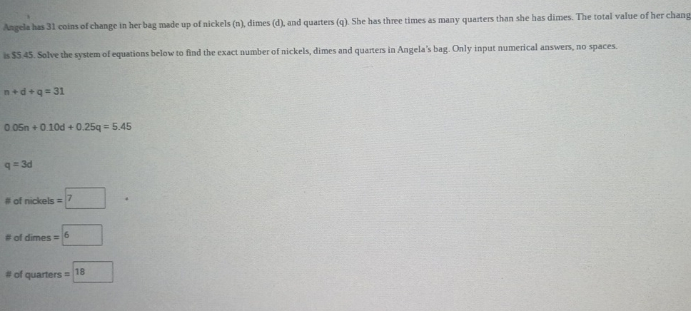 Angela has 31 coins of change in her bag made up of nickels (n), dimes (d), and quarters (q). She has three times as many quarters than she has dimes. The total value of her chang 
is $5.45. Solve the system of equations below to find the exact number of nickels, dimes and quarters in Angela’s bag. Only input numerical answers, no spaces.
n+d+q=31
0.05n+0.10d+0.25q=5.45
q=3d
# ofnic kels =7· 
□  
# of dimes =boxed 6
# of quarters =boxed 18