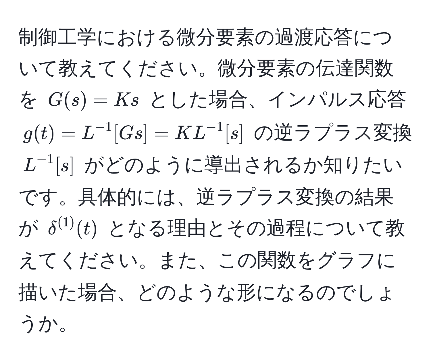 制御工学における微分要素の過渡応答について教えてください。微分要素の伝達関数を $G(s) = Ks$ とした場合、インパルス応答 $g(t) = L^(-1)[Gs] = KL^(-1)[s]$ の逆ラプラス変換 $L^(-1)[s]$ がどのように導出されるか知りたいです。具体的には、逆ラプラス変換の結果が $delta^((1))(t)$ となる理由とその過程について教えてください。また、この関数をグラフに描いた場合、どのような形になるのでしょうか。