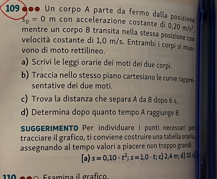 109000 Un corpo A parte da fermo dalla posizione
s_0=0m con accelerazione costante di 0,20m/s^2, 
mentre un corpo B transita nella stessa posizione con
velocità costante di 1,0 m/s. Entrambi i corpi si muo-
vono di moto rettilineo.
a) Scrivi le leggi orarie dei moti dei due corpi.
b) Traccia nello stesso piano cartesiano le curve rappre-
sentative dei due moti.
c) Trova la distanza che separa A da B dopo 6 s.
d) Determina dopo quanto tempo A raggiunge B.
sUGGERIMENTO Per individuare i punti necessari per 
tracciare il grafico, ti conviene costruire una tabella oraria,
assegnando al tempo valori a piacere non troppo grandi.
[a) s=0,10· t^2; s=1,0· t :; c) 2,4 m; d) 10 s]
110 Esm ina il grafico.