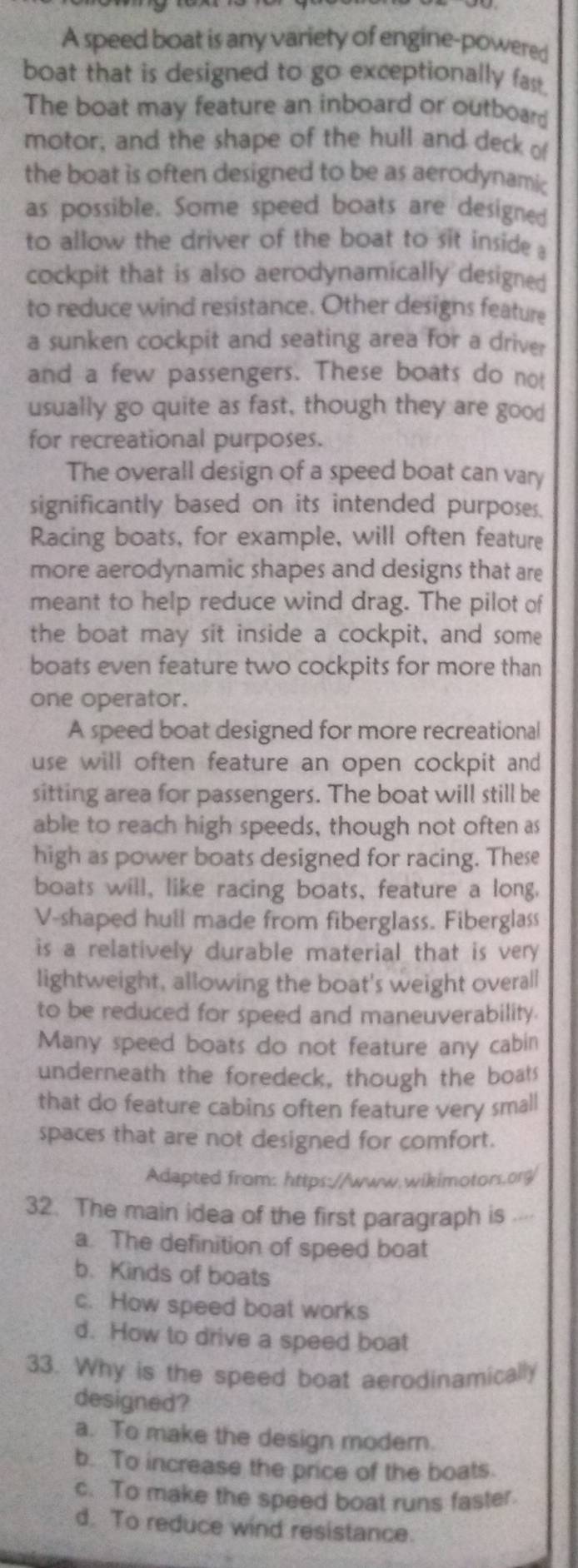 A speed boat is any variety of engine-powered
boat that is designed to go exceptionally fast.
The boat may feature an inboard or outboard
motor, and the shape of the hull and deck of
the boat is often designed to be as aerodynamic
as possible. Some speed boats are designed
to allow the driver of the boat to sit inside a
cockpit that is also aerodynamically designed
to reduce wind resistance. Other designs feature
a sunken cockpit and seating area for a driver
and a few passengers. These boats do not
usually go quite as fast, though they are good
for recreational purposes.
The overall design of a speed boat can vary
significantly based on its intended purposes.
Racing boats, for example, will often feature
more aerodynamic shapes and designs that are
meant to help reduce wind drag. The pilot of
the boat may sit inside a cockpit, and some
boats even feature two cockpits for more than
one operator.
A speed boat designed for more recreational
use will often feature an open cockpit and 
sitting area for passengers. The boat will still be
able to reach high speeds, though not often as
high as power boats designed for racing. These
boats will, like racing boats, feature a long.
V-shaped hull made from fiberglass. Fiberglass
is a relatively durable material that is very 
lightweight, allowing the boat's weight overall
to be reduced for speed and maneuverability.
Many speed boats do not feature any cabin
underneath the foredeck, though the boats
that do feature cabins often feature very small
spaces that are not designed for comfort.
Adapted from: https://www.wikimotors.org/
32. The main idea of the first paragraph is ..⋅⋅
a. The definition of speed boat
b. Kinds of boats
c. How speed boat works
d. How to drive a speed boat
33. Why is the speed boat aerodinamically
designed?
a. To make the design modern.
b. To increase the price of the boats.
c. To make the speed boat runs faster.
d. To reduce wind resistance.