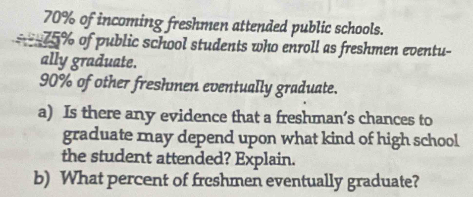 70% of incoming freshmen attended public schools. 
= 75% of public school students who enroll as freshmen eventu- 
ally graduate.
90% of other freshmen eventually graduate. 
a) Is there any evidence that a freshman’s chances to 
graduate may depend upon what kind of high school 
the student attended? Explain. 
b) What percent of freshmen eventually graduate?