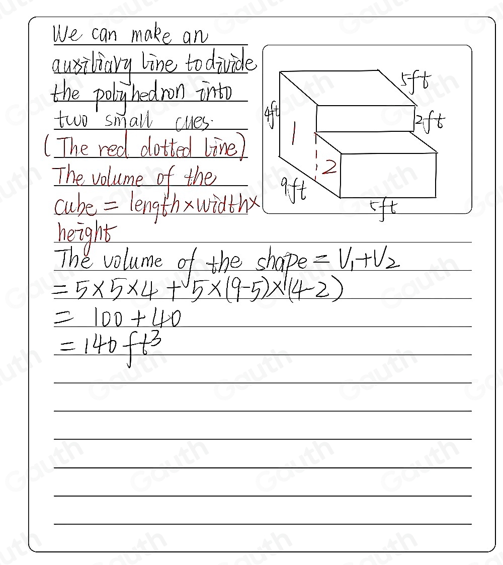 We can make an 
qusiliary line to divide 
the polyhedron into 
two small cues_ 
(The red dotted line) 
The volume of the_ 
cube = lengthxwidthx 
height 
The volume of the shape =V_1+V_2
=5* 5* 4+5* (9-5)* (4-2)
=100+40
=140ft^3 _