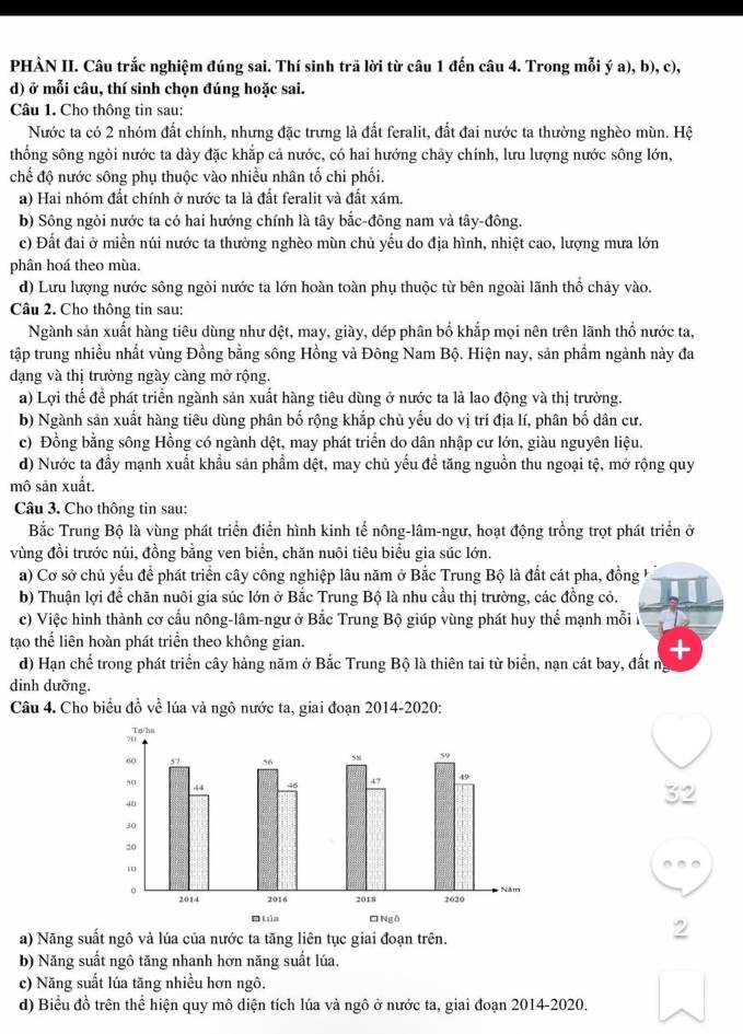 PHÀN II. Câu trắc nghiệm đúng sai. Thí sinh trã lời từ câu 1 đến câu 4. Trong mỗi ý a), b), c),
d) ở mỗi câu, thí sinh chọn đúng hoặc sai.
Câu 1. Cho thông tin sau:
Nước ta có 2 nhóm đất chính, nhưng đặc trưng là đất feralit, đất đai nước ta thường nghèo mùn. Hệ
thống sông ngòi nước ta dày đặc khắp cả nước, có hai hướng chảy chính, lưu lượng nước sông lớn,
chế độ nước sông phụ thuộc vào nhiều nhân tố chi phối.
a) Hai nhóm đất chính ở nước ta là đất feralit và đất xám.
b) Sông ngòi nước ta có hai hướng chính là tây bắc-đông nam và tây-đông.
c) Đất đai ở miền núi nước ta thường nghèo mùn chủ yếu do địa hình, nhiệt cao, lượng mưa lớn
phân hoá theo mùa.
d) Lưu lượng nước sông ngòi nước ta lớn hoàn toàn phụ thuộc từ bên ngoài lãnh thổ chảy vào.
Câu 2. Cho thông tin sau:
Ngành sản xuất hàng tiêu dùng như dệt, may, giày, dép phân bố khắp mọi nên trên lãnh thổ nước ta,
tập trung nhiều nhất vùng Đồng bằng sông Hồng và Đông Nam Bộ. Hiện nay, sản phẩm ngành này đa
dạng và thị trường ngày càng mở rộng.
a) Lợi thể để phát triển ngành sản xuất hàng tiêu dùng ở nước ta là lao động và thị trường.
b) Ngành sản xuất hàng tiêu dùng phân bố rộng khắp chủ yểu do vị trí địa lí, phân bố dân cư.
c) Đồng bằng sông Hồng có ngành dệt, may phát triển do dân nhập cư lớn, giàu nguyên liệu.
d) Nước ta đầy mạnh xuất khẩu sản phẩm dệt, may chủ yếu để tăng nguồn thu ngoại tệ, mở rộng quy
mô sản xuất.
Câu 3. Cho thông tin sau:
Bắc Trung Bộ là vùng phát triển điển hình kinh tế nông-lâm-ngư, hoạt động trồng trọt phát triển ở
vùng đồi trước núi, đồng bằng ven biển, chăn nuôi tiêu biểu gia súc lớn.
a) Cơ sở chủ yếu để phát triển cây công nghiệp lâu năm ở Bắc Trung Bộ là đất cát pha, đồng 
b) Thuận lợi để chăn nuôi gia súc lớn ở Bắc Trung Bộ là nhu cầu thị trường, các đồng cỏ.
c) Việc hình thành cơ cầu nông-lâm-ngư ở Bắc Trung Bộ giúp vùng phát huy thế mạnh mỗi 
tạo thể liên hoàn phát triển theo không gian.
      
d) Hạn chế trong phát triển cây hàng năm ở Bắc Trung Bộ là thiên tai từ biển, nạn cát bay, đất nị
dinh dưỡng.
Câu 4. Cho biểu đồ về lúa và ngô nước ta, giai đoạn 2014-2020:
32
a) Năng suất ngô và lúa của nước ta tăng liên tục giai đoạn trên.
2
b) Năng suất ngô tăng nhanh hơn năng suất lúa.
c) Năng suất lúa tăng nhiều hơn ngô.
d) Biểu đồ trên thể hiện quy mô diện tích lúa và ngô ở nước ta, giai đoạn 2014-2020.