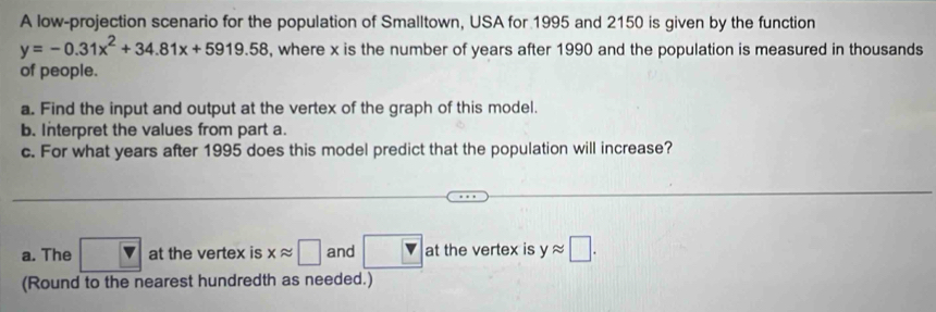 A low-projection scenario for the population of Smalltown, USA for 1995 and 2150 is given by the function
y=-0.31x^2+34.81x+5919.58 , where x is the number of years after 1990 and the population is measured in thousands 
of people. 
a. Find the input and output at the vertex of the graph of this model. 
b. Interpret the values from part a. 
c. For what years after 1995 does this model predict that the population will increase? 
_ 
a. The □ at the vertex is xapprox □ and yapprox □. 
(Round to the nearest hundredth as needed.)