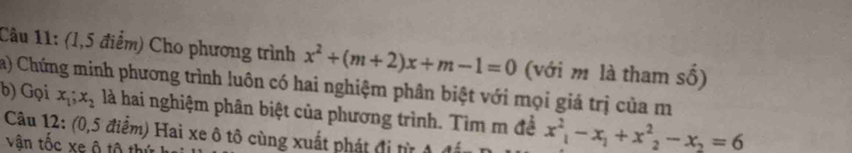 (1,5 điểm) Cho phương trình x^2+(m+2)x+m-1=0 (với m là tham số)
a) Chứng minh phương trình luôn có hai nghiệm phân biệt với mọi giá trị của m
b) Gọi x_1; x_2 là hai nghiệm phân biệt của phương trình. Tìm m đề x^2_1-x_1+x^2_2-x_2=6
Câu 12: (0,5 điểm) Hai xe ô tô cùng xuất phát đị từ 1 1
vân tốc xe ô tộ th