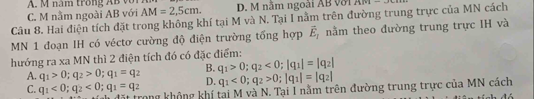 A. M nam trong AB v
C. M nằm ngoài AB với AM=2,5cm. D. M nằm ngoài AB với Alv1- 
Câu 8. Hai điện tích đặt trong không khí tại M và N. Tại I nằm trên đường trung trực của MN cách
MN 1 đoạn IH có véctơ cường độ điện trường tổng hợp vector E_1 nằm theo đường trung trực IH và
hướng ra xa MN thì 2 điện tích đó có đặc điểm:
A. q_1>0; q_2>0; q_1=q_2
B. q_1>0; q_2<0</tex>; |q_1|=|q_2|
C. q_1<0</tex>; q_2<0</tex>; q_1=q_2
D. q_1<0</tex>; q_2>0; |q_1|=|q_2|
ặt trong không khí tai M và N. Tại I nằm trên đường trung trực của MN cách