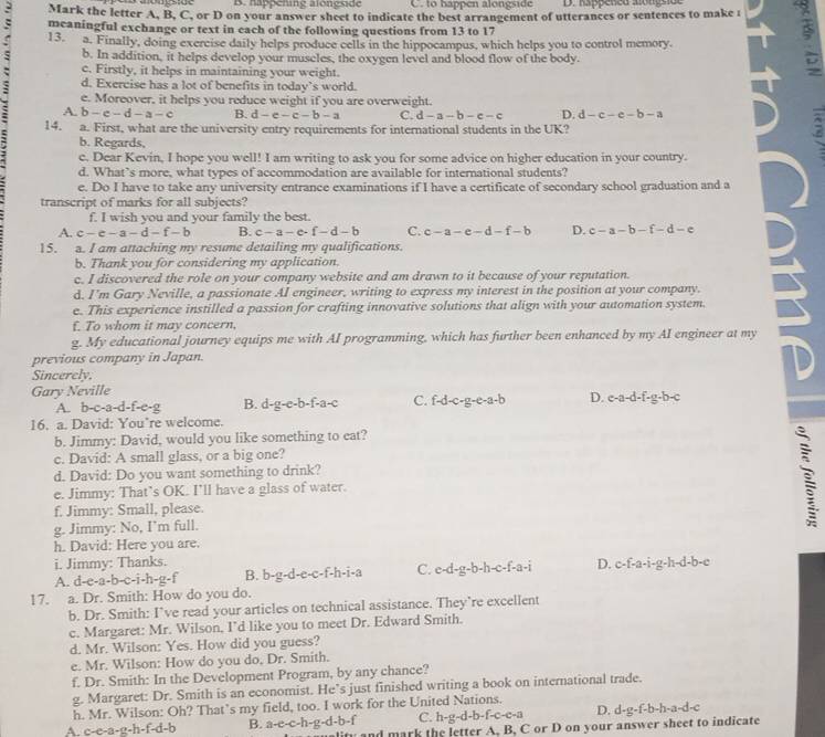 napoching alonesde C. to bappen alongside D. happened alongside
Mark the letter A, B, C, or D on your answer sheet to indicate the best arrangement of utterances or sentences to make i 9
meaningful exchange or text in each of the following questions from 13 to 17
: 13. a. Finally, doing exercise daily helps produce cells in the hippocampus, which helps you to control memory.
b. In addition, it helps develop your museles, the oxygen level and blood flow of the body.
c. Firstly, it helps in maintaining your weight.
d. Exercise has a lot of benefits in today’s world.
e. Moreover, it helps you reduce weight if you are overweight.
A. b-c-d-a-c B. d-e-c-b-a C. d-a-b-c-c D. d-c-e-b-a
14. a. First, what are the university entry requirements for international students in the UK?
b. Regards,
c. Dear Kevin, I hope you well! I am writing to ask you for some advice on higher education in your country.
d. What’s more, what types of accommodation are available for international students?
e. Do I have to take any university entrance examinations if I have a certificate of secondary school graduation and a
transcript of marks for all subjects?
f. I wish you and your family the best.
A. c-c-a-d-f-b B. c-a-e· f-d-b C. c-a-e-d-f-b D. c-a-b-f-d-e
15. a. I am attaching my resume detailing my qualifications.
b. Thank you for considering my application.
c. I discovered the role on your company website and am drawn to it because of your reputation.
d. I'm Gary Neville, a passionate AI engineer, writing to express my interest in the position at your company.
e. This experience instilled a passion for crafting innovative solutions that align with your automation system
f. To whom it may concern,
g. My educational journey equips me with AI programming, which has further been enhanced by my AI engineer at my
previous company in Japan.
Sincerely.
Gary Neville
A. b-c-a-d-f- −2 B. d-g-e-b -f-a- C. f-d-c-g-e-a-b D. c-a-d-f-g-b-c
16. a. David: You’re welcome.
b. Jimmy: David, would you like something to eat?
c. David: A small glass, or a big one?
d. David: Do you want something to drink?
e. Jimmy: That’s OK. I’ll have a glass of water.
f. Jimmy: Small, please.
g. Jimmy: No, I’m full.
h. David: Here you are.
i. Jimmy: Thanks.
A. d-e-a-b-c-i-h-g-f B. b-g-d-e-c-f-h-i-a C. c-d-g-b-h-c-f-a-i D. c-f-a-i-g-h-d-b-c
17. a. Dr. Smith: How do you do.
b. Dr. Smith: I’ve read your articles on technical assistance. They’re excellent
c. Margaret: Mr. Wilson, I’d like you to meet Dr. Edward Smith.
d. Mr. Wilson: Yes. How did you guess?
e. Mr. Wilson: How do you do, Dr. Smith.
f. Dr. Smith: In the Development Program, by any chance?
g. Margaret: Dr. Smith is an economist. He’s just finished writing a book on international trade.
h. Mr. Wilson: Oh? That’s my field, too. I work for the United Nations.
A. c-e-a-g-h-f-d-b B. a-e-c-h-g-d-b-f C. h-g-d-b-f-c-c-a D. d-g-f-b-h-a-d-
y and mark the letter A, B, C or D on your answer sheet to indicate