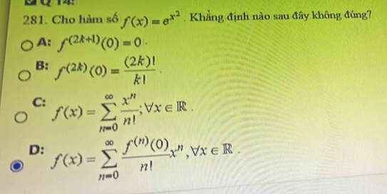 2o74
281. Cho hàm số f(x)=e^(x^2). Khẳng định nào sau đây không đúng?
A: f^((2k+1))(0)=0
B: f^((2k))(0)= (2k)!/k! .
C: f(x)=sumlimits _(n=0)^(∈fty) x^n/n! ; forall x∈ R.
D: f(x)=sumlimits _(n=0)^(∈fty) f^((n))(0)/n! x^n, forall x∈ R.