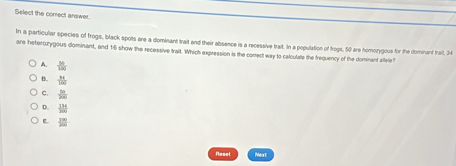 Select the correct answer.
In a particular species of frogs, black spots are a dominant trait and their absence is a recessive trait. In a population of frogs, 50 are homozygous for the dominant trait, 34
are heterozygous dominant, and 16 show the recessive trait. Which expression is the correct way to calculate the frequency of the dominant allele?
A.  50/100 
B.  84/100 
C.  50/200 
D.  134/200 
E.  100/200 
Reset Next