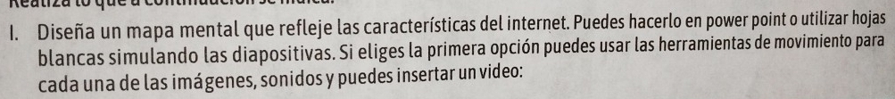 Reatiza to 
1. Diseña un mapa mental que refleje las características del internet. Puedes hacerlo en power point o utilizar hojas 
blancas simulando las diapositivas. Si eliges la primera opción puedes usar las herramientas de movimiento para 
cada una de las imágenes, sonidos y puedes insertar un video: