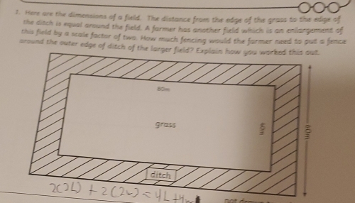 Here are the dimensions of a field. The distance from the edge of the grass to the edige of
the ditch is equal around the field. A farmer has another field which is an enlargement of
this field by a scale factor of two. How much fencing would the former need to put a fence
around the outer edge of ditch of the larger fie