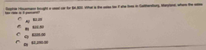 Sophie Housmann bought a used car for $4,500. What is the sales tax if site lives in Gaitftersburg, Maryland, wher the saies
tax rate iis 5 percont?
Aj 82:25
BJ $22.50
C) $225.00
D) $2,250.00