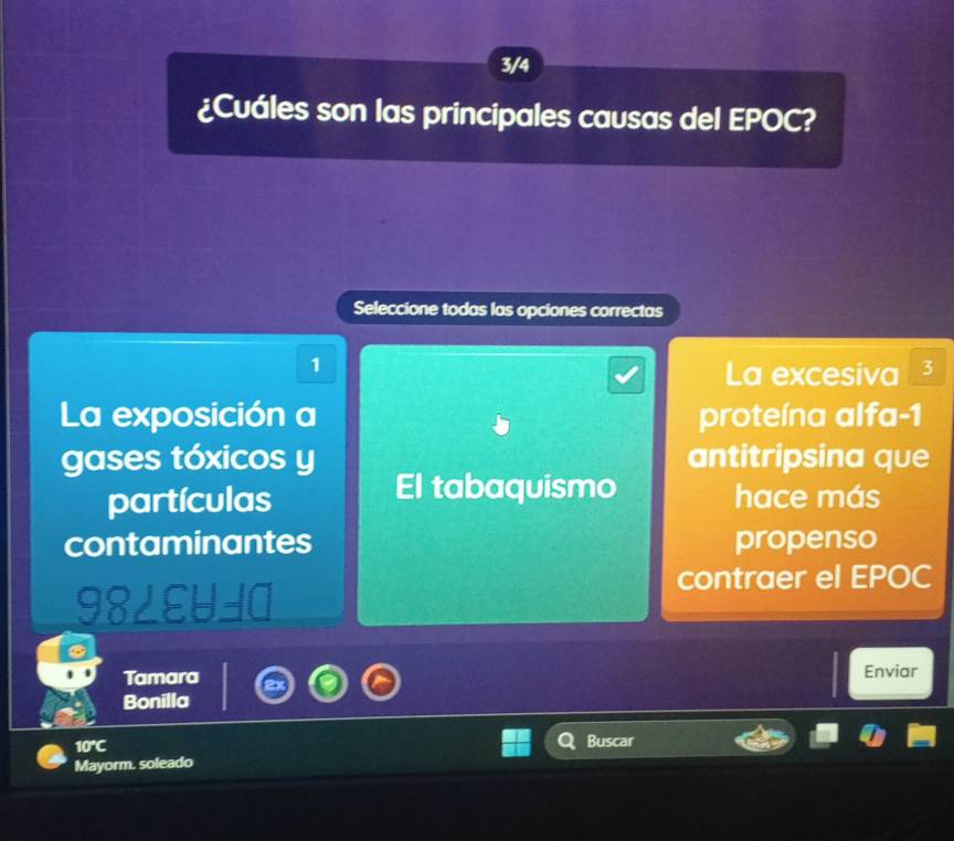 3/4
¿Cuáles son las principales causas del EPOC?
Seleccione todas las opciones correctas
1
La excesiva ³
La exposición a proteína alfa -1
gases tóxicos y antitripsina que
El tabaquismo
partículas hace más
contaminantes propenso
contraer el EPOC
RLE -=□ 
Tamara Enviar
Bonilla
10°C
Buscar
Mayorm. soleado