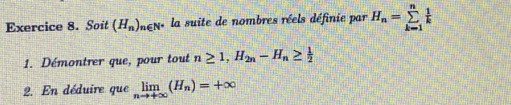 Soit (H_n)_n∈ N^* la suite de nombres réels définie par H_n=sumlimits _(k=1)^n 1/k 
1. Démontrer que, pour tout n≥ 1, H_2n-H_n≥  1/2 
2. En déduire que limlimits _nto +∈fty (H_n)=+∈fty