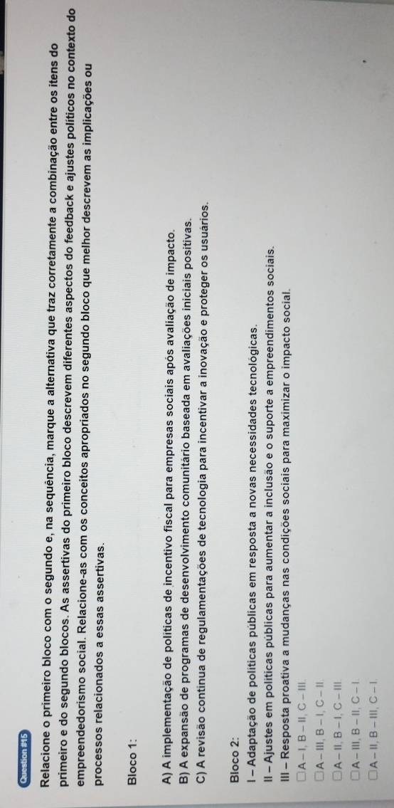 Relacione o primeiro bloco com o segundo e, na sequência, marque a alternativa que traz corretamente a combinação entre os itens do
primeiro e do segundo blocos. As assertivas do primeiro bloco descrevem diferentes aspectos do feedback e ajustes políticos no contexto do
empreendedorismo social. Relacione-as com os conceitos apropriados no segundo bloco que melhor descrevem as implicações ou
processos relacionados a essas assertivas.
Bloco 1:
A) A implementação de políticas de incentivo fiscal para empresas sociais após avaliação de impacto.
B) A expansão de programas de desenvolvimento comunitário baseada em avaliações iniciais positivas.
C) A revisão continua de regulamentações de tecnologia para incentivar a inovação e proteger os usuários.
Bloco 2:
l - Adaptação de políticas públicas em resposta a novas necessidades tecnológicas.
Il - Ajustes em politicas públicas para aumentar a inclusão e o suporte a empreendimentos sociais.
III - Resposta proativa a mudanças nas condições sociais para maximizar o impacto social.
A- I,B -Ⅱ,C-Ⅲ
A-Ⅲ,B - 1,C-Ⅱ
A-I,B -I,C-ⅢII.
A-ⅢI,B-II,C- 1.
A - Ⅱ,B -ⅢI,C - 1.