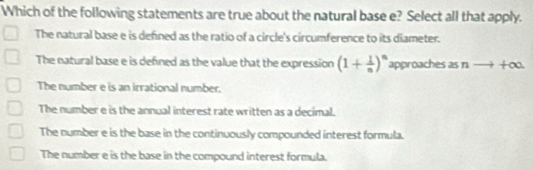 Which of the following statements are true about the natural base e? Select all that apply.
The natural base e is defined as the ratio of a circle's circumference to its diameter.
The natural base e is defined as the value that the expression (1+ 1/n )^n approaches as n - +∞.
The number e is an irrational number.
The number e is the annual interest rate written as a decimal.
The number e is the base in the continuously compounded interest formula.
The number e is the base in the compound interest formula.