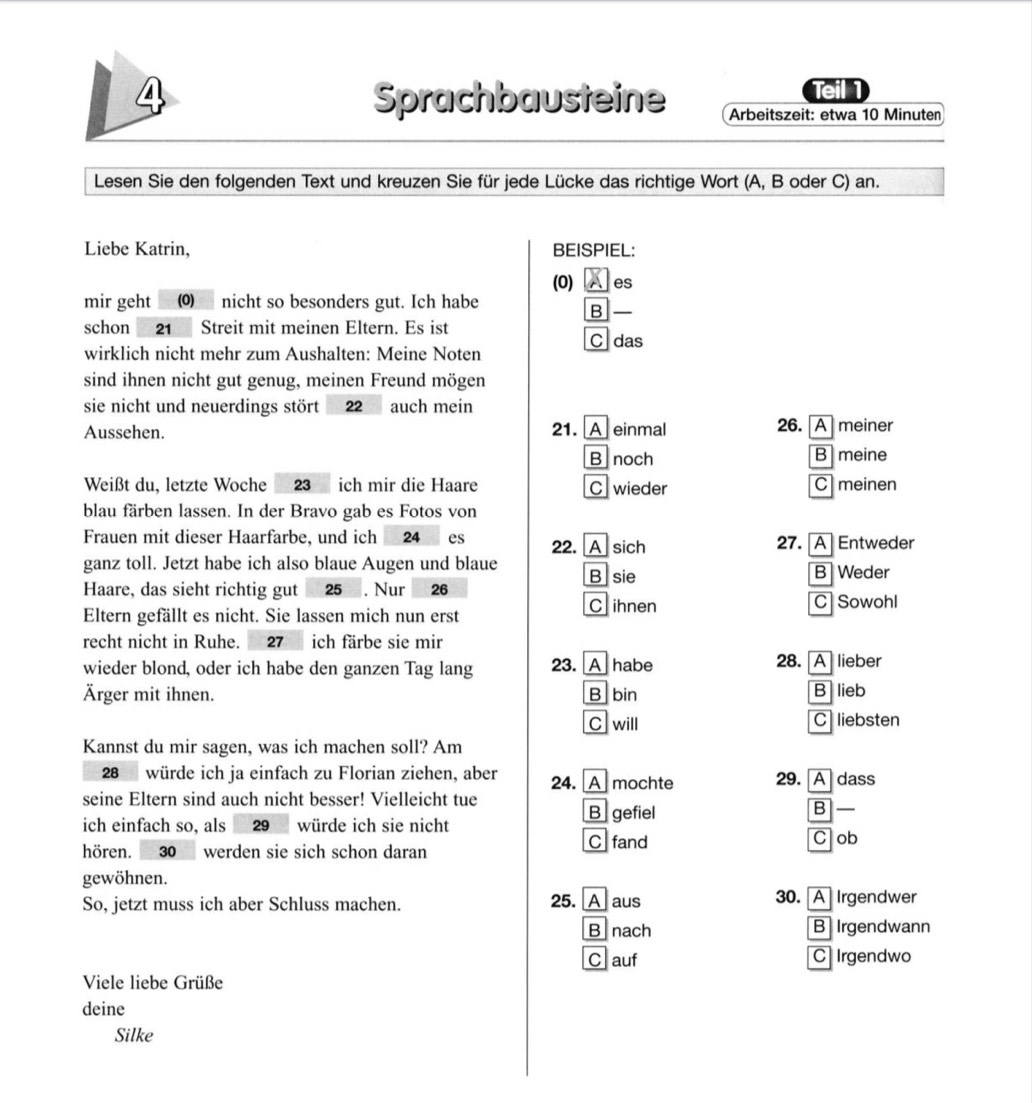 a Teil 1
Sprachbausteine  Arbeitszeit: etwa 10 Minuten
Lesen Sie den folgenden Text und kreuzen Sie für jede Lücke das richtige Wort (A, B oder C) an.
Liebe Katrin, BEISPIEL:
(0)   es
mir geht  nicht so besonders gut. Ich habe
B
schon 21 Streit mit meinen Eltern. Es ist
wirklich nicht mehr zum Aushalten: Meine Noten Cdas
sind ihnen nicht gut genug, meinen Freund mögen
sie nicht und neuerdings stört 22 auch mein
Aussehen. 21. A einmal 26. A meiner
B noch B meine
Weißt du, letzte Woche 23 ich mir die Haare C wieder Cmeinen
blau färben lassen. In der Bravo gab es Fotos von
Frauen mit dieser Haarfarbe, und ich 24 es 22. A sich 27. [A]Entweder
ganz toll. Jetzt habe ich also blaue Augen und blaue B sie B Weder
Haare, das sieht richtig gut 25 . Nur 26
Eltern gefällt es nicht. Sie lassen mich nun erst
C ihnen C Sowohl
recht nicht in Ruhe. 27 ich färbe sie mir
wieder blond, oder ich habe den ganzen Tag lang 23. A habe 28. A lieber
Ärger mit ihnen. B bin B lieb
C will C liebsten
Kannst du mir sagen, was ich machen soll? Am
28 würde ich ja einfach zu Florian ziehen, aber 24. A mochte 29. A dass
seine Eltern sind auch nicht besser! Vielleicht tue B  —
B gefiel
ich einfach so, als 29 würde ich sie nicht
hören. 30 werden sie sich schon daran C fand
C ob
gewöhnen.
So, jetzt muss ich aber Schluss machen. 25. A aus
30. AIrgendwer
B nach B Irgendwann
C auf C Irgendwo
Viele liebe Grüße
deine
Silke