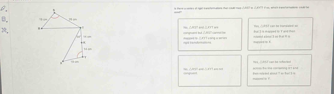 Is there a series of rigid transformations that could map If so, which transformations could be
used?
Yes, △ RST
can be translated so
and △ XYTa A
No △ RST
congruent but △ R ST cannot be that S is mapped to Y and then
mapped to △ XYI Tusing a series rotated a bout S so that R is
rigid transformations. mapped to X.
Yes, △RST can be reflected
No, △ RST and △ XYT are not
overline RT and
congruent. then rotated about T so that S is
mapped to Y