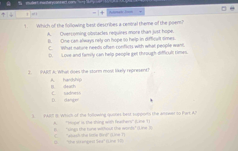 ot 2 Automatic Zoom
1. Which of the following best describes a central theme of the poem?
A. Overcoming obstacles requires more than just hope.
B. One can always rely on hope to help in difficult times.
C. What nature needs often conflicts with what people want.
D. Love and family can help people get through difficult times.
2. PART A: What does the storm most likely represent?
A. hardship
B. death
C. sadness
D. danger
3. PART B: Which of the following quotes best supports the answer to Part A?
A. "'Hope' is the thing with feathers" (Line 1)
B. "sings the tune without the words" (Line 3)
C. "abash the little Bird" (Line 7)
D. "the strangest Sea° (Line 10)