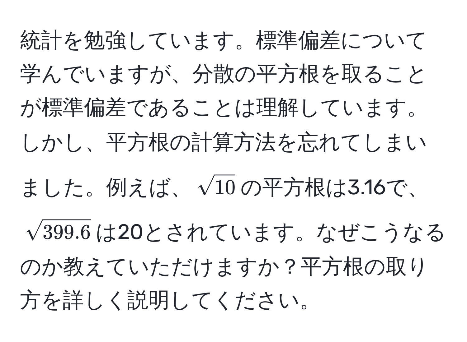 統計を勉強しています。標準偏差について学んでいますが、分散の平方根を取ることが標準偏差であることは理解しています。しかし、平方根の計算方法を忘れてしまいました。例えば、$sqrt(10)$の平方根は3.16で、$sqrt(399.6)$は20とされています。なぜこうなるのか教えていただけますか？平方根の取り方を詳しく説明してください。