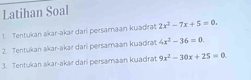 Latihan Soal 
1. Tentukan akar-akar dari persamaan kuadrat 2x^2-7x+5=0. 
2. Tentukan akar-akar dari persamaan kuadrat 4x^2-36=0. 
3. Tentukan akar-akar dari persamaan kuadrat 9x^2-30x+25=0.