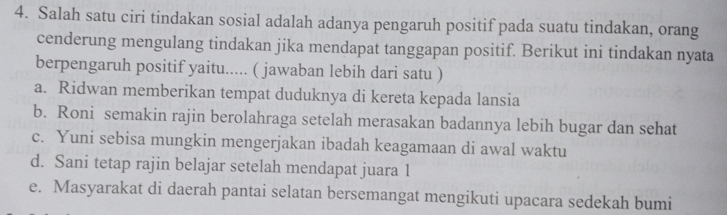 Salah satu ciri tindakan sosial adalah adanya pengaruh positif pada suatu tindakan, orang
cenderung mengulang tindakan jika mendapat tanggapan positif. Berikut ini tindakan nyata
berpengaruh positif yaitu..... ( jawaban lebih dari satu )
a. Ridwan memberikan tempat duduknya di kereta kepada lansia
b. Roni semakin rajin berolahraga setelah merasakan badannya lebih bugar dan sehat
c. Yuni sebisa mungkin mengerjakan ibadah keagamaan di awal waktu
d. Sani tetap rajin belajar setelah mendapat juara 1
e. Masyarakat di daerah pantai selatan bersemangat mengikuti upacara sedekah bumi