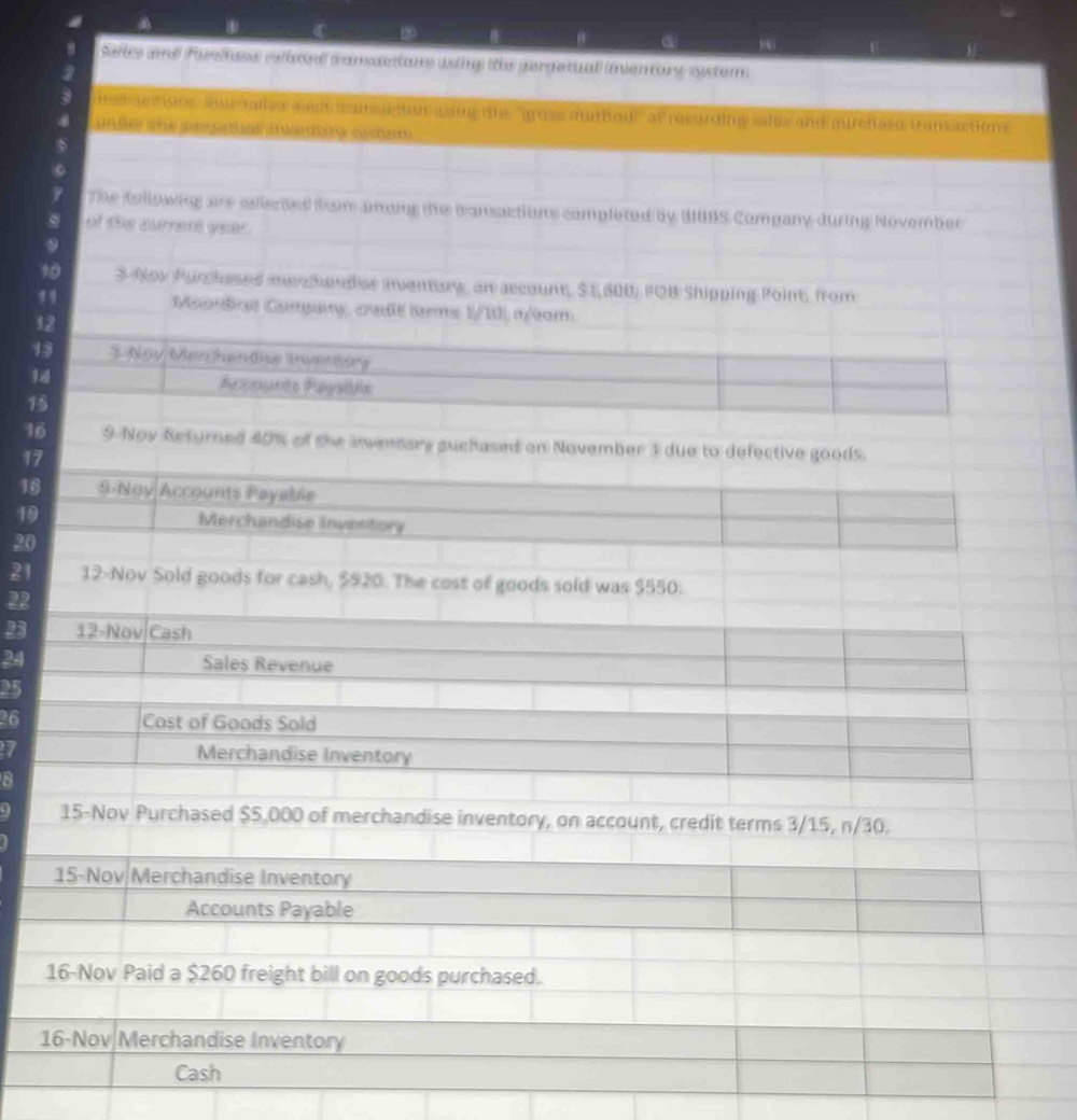③ “ 
Seis and faetase cebted cansacions ising the gergetual (nventary system 
nss esses aumalles and w prsetion asing the "gruss mathod'" at recording sales and gureñase transactions 
4 under she pesauar ienuy ocm 
$ 
9 The Asllswing are aiscted fom amang the cansactions completed by UBBS Company during November 
of the aurrent year. 
9 
1 3 Now Purchesed mee handas ivenary, an accaunt, $1,600, FOB Shipping Point, from 
9 Maundral Cangary, craße tms 1/I, r/am 
12 
13 $ Noy Men handise tnventay 
14 Acçounts Paysile 
15 
16 9 Nov Returned 40% of the invenmary guchased on November 3 due to defective goods. 
17 
16 9-Noy Accounts Payable 
19 Merchandise Inventory 
20 
21 12-Nov Sold goods for cash, $920. The cost of goods sold was $550. 
22 
B3 12-Nov Cash 
24 Sales Revenue
25
26 Cost of Goods Sold 
7 Merchandise Inventory 
8 
15-Nov Purchased $5,000 of merchandise inventory, on account, credit terms 3/15, n/30. 
15-Nov Merchandise Inventory 
Accounts Payable 
16-Nov Paid a $260 freight bill on goods purchased. 
16-Nov Merchandise Inventory 
Cash